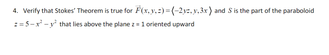 4. Verify that Stokes' Theorem is true for F(x, y, z) = (-2yz, y, 3x ) and S is the part of the paraboloid
z = 5-x² - y² that lies above the plane z = 1 oriented upward