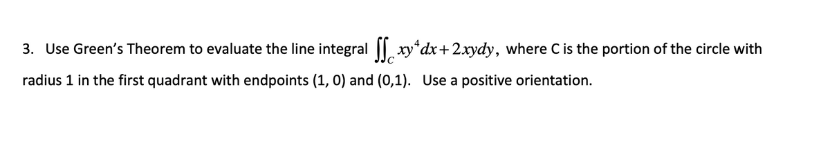 4
3. Use Green's Theorem to evaluate the line integral ſxy¹dx + 2xydy, where C is the portion of the circle with
radius 1 in the first quadrant with endpoints (1, 0) and (0,1). Use a positive orientation.