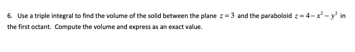 6. Use a triple integral to find the volume of the solid between the plane z = 3 and the paraboloid z = 4− x² - y² in
the first octant. Compute the volume and express as an exact value.