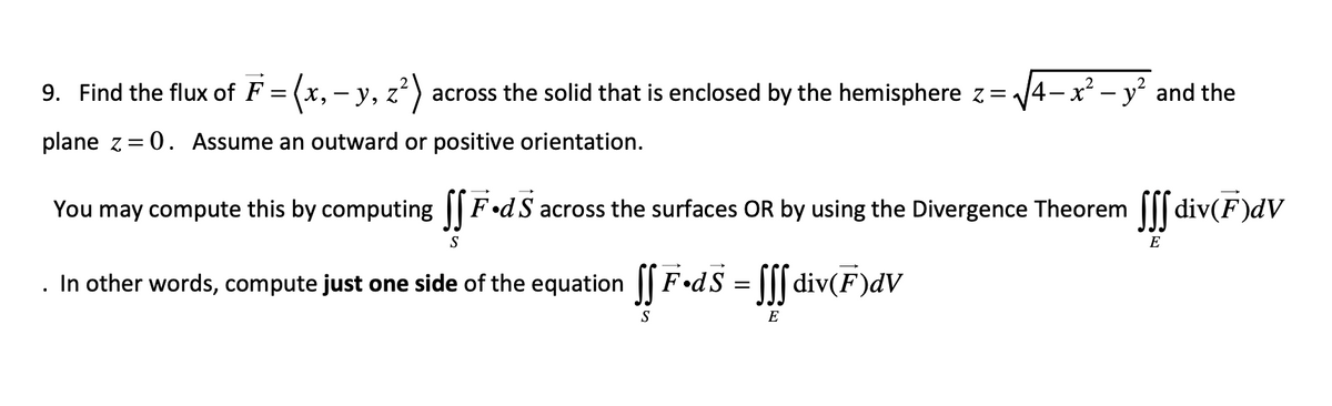 9. Find the flux of F = (x, y, z² across the solid that is enclosed by the hemisphere z=√√4x² - y² and the
-
plane z=0. Assume an outward or positive orientation.
You may compute this by computing fF.dS across the surfaces OR by using the Divergence Theorem ſ div(F)dV
S
E
In other words, compute just one side of the equation
S
F•dS = ſſf div(F)dV
E