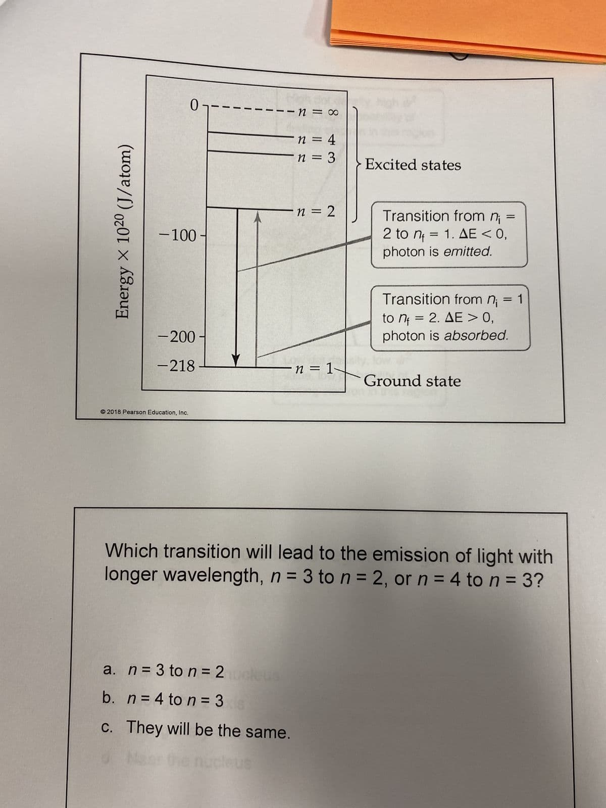 0
-1 = 0
n = 4
n = 3
-n=2
-100
-200-
-218
n = 1
Ground state
2018 Pearson Education, Inc.
Which transition will lead to the emission of light with
longer wavelength, n = 3 to n = 2, or n = 4 to n = 3?
a. n = 3 to n = 2nucleus
b. n = 4 to n=3
c. They will be the same.
d. Near the nucleus
Energy X 1020 (J/atom)
Excited states
Transition from n¡ =
2 to n₁ = 1. AE < 0,
photon is emitted.
Transition from n₁ = 1
to n = 2. AE > 0,
photon is absorbed.