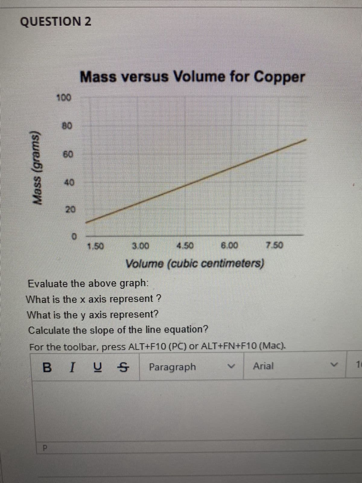 QUESTION 2
Mass (grams)
100
8 8
40
R
Mass versus Volume for Copper
1.50
3.00
4.50
6.00
Volume (cubic centimeters)
7.50
Evaluate the above graph:
What is the x axis represent?
What is the y axis represent?
Calculate the slope of the line equation?
For the toolbar, press ALT+F10 (PC) or ALT+FN+F10 (Mac).
BIUS
Paragraph
Arial
>
10