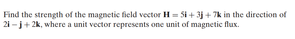 Find the strength of the magnetic field vector H = 5i + 3j + 7k in the direction of
2i – j+ 2k, where a unit vector represents one unit of magnetic flux.
