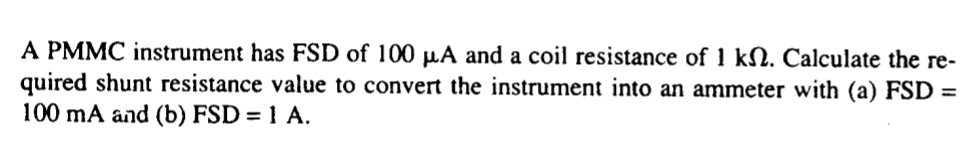 A PMMC instrument has FSD of 100 µA and a coil resistance of 1 kN. Calculate the re-
quired shunt resistance value to convert the instrument into an ammeter with (a) FSD =
100 mA and (b) FSD = 1 A.
%3D
