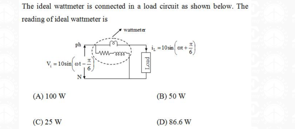 The ideal wattmeter is connected in a load circuit as shown below. The
reading of ideal wattmeter is
wattmeter
ph
iz =10sin ot +
V = 10sin ot-
N
(A) 100 W
(B) 50 W
(C) 25 W
(D) 86.6 W
Load
