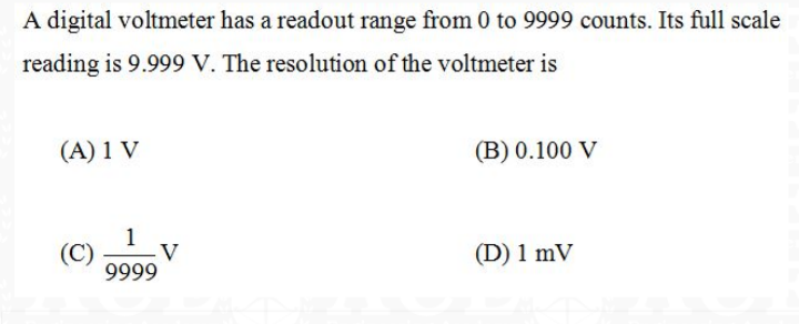 A digital voltmeter has a readout range from 0 to 9999 counts. Its full scale
reading is 9.999 V. The resolution of the voltmeter is
(A) 1 V
(B) 0.100 V
1
(C)
V
(D) 1 mV
9999
