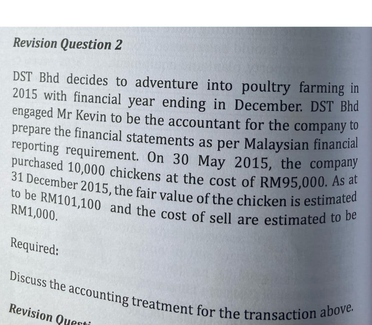 Revision Question 2
DST Bhd decides to adventure into poultry farming in
2015 with financial year ending in December. DST Bhd
engaged Mr Kevin to be the accountant for the company to
prepare the financial statements as per Malaysian financial
reporting requirement. On 30 May 2015, the company
purchased 10,000 chickens at the cost of RM95,000. As at
31 December 2015, the fair value of the chicken is estimated
to be RM101,100 and the cost of sell are estimated to be
RM1,000.
Required:
Discuss the accounting treatment for the transaction above.
Revision Questi