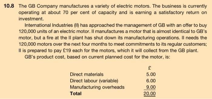 10.8 The GB Company manufactures a variety of electric motors. The business is currently
operating at about 70 per cent of capacity and is earning a satisfactory return on
investment.
International Industries (II) has approached the management of GB with an offer to buy
120,000 units of an electric motor. Il manufactures a motor that is almost identical to GB's
motor, but a fire at the II plant has shut down its manufacturing operations. Il needs the
120,000 motors over the next four months to meet commitments to its regular customers;
Il is prepared to pay £19 each for the motors, which it will collect from the GB plant.
GB's product cost, based on current planned cost for the motor, is:
Direct materials
Direct labour (variable)
Manufacturing overheads
Total
£
5.00
6.00
9.00
20.00