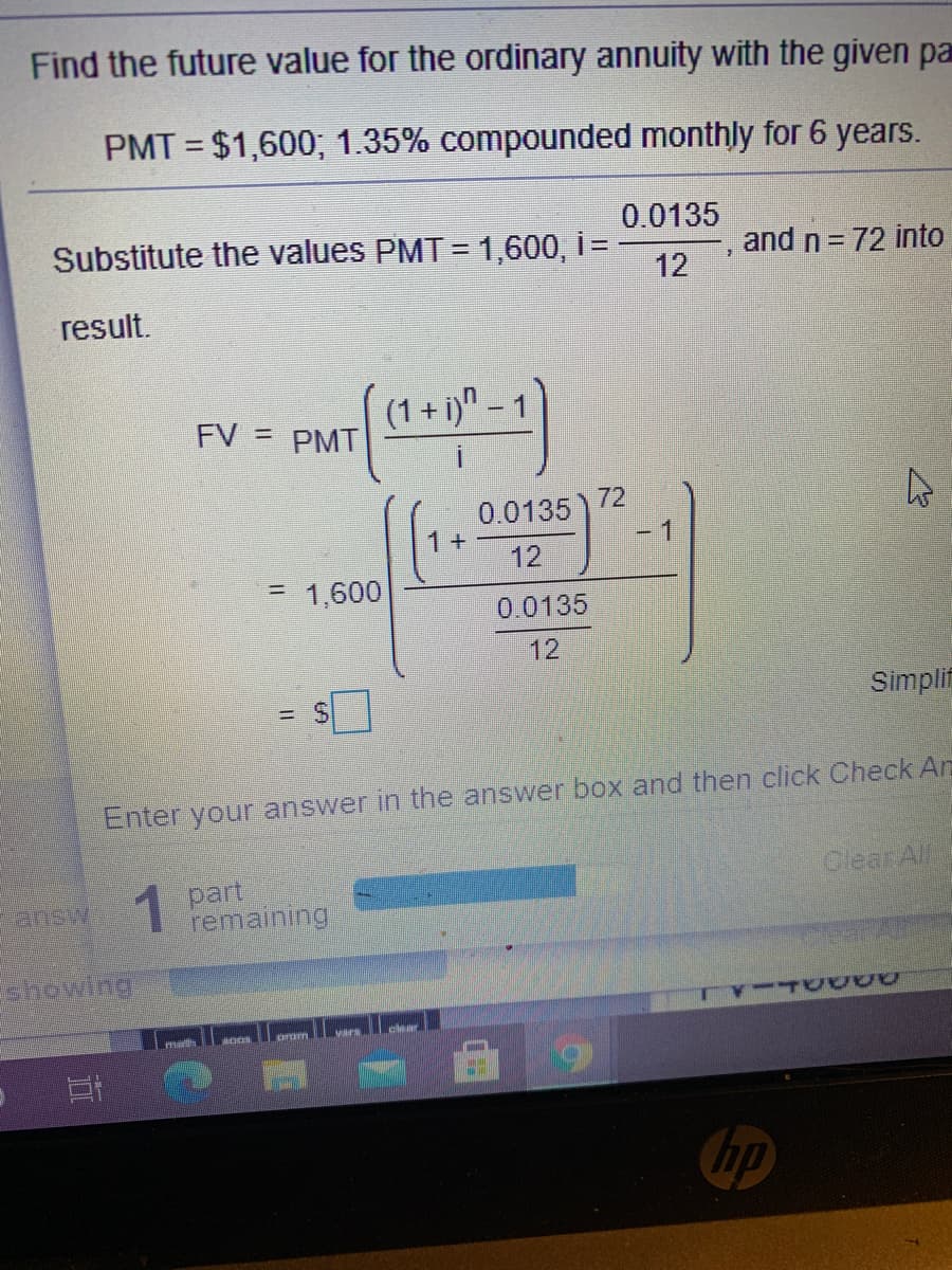 Find the future value for the ordinary annuity with the given pa
PMT = $1,600; 1.35% compounded monthly for 6 years.
%3D
0.0135
Substitute the values PMT = 1,600, i=
12
and n= 72 into
result.
FV = PMT
(1 + i)" –
0.0135 ) 72
1+
-1
12
= 1,600
0.0135
12
Simplif
Enter your answer in the answer box and then click Check Ar
Olear Al
1 part
remaining
answ
showing
hp
