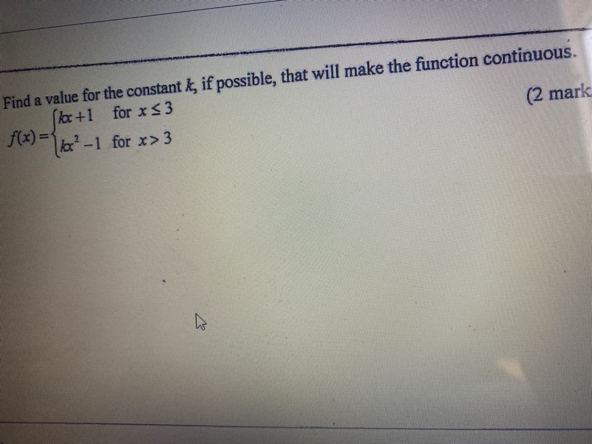 Find a value for the constant k, if possible, that will make the function continuous.
kox+1 for x < 3
f(x) =
(2 mark
lox-1 for x>3
