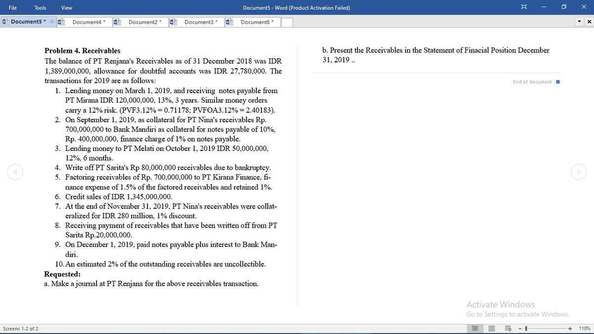 File
Tools
View
Document5 - Word (Product Activation Failed)
w Document5 *
Document4 *
Document2
Document3 *
Documento *
Problem 4. Receivables
b. Present the Receivables in the Statement of Finacial Position December
The balance of PT Renjana's Receivables as of 31 December 2018 was IDR
1,389,000,000, allowance for doubtful accounts was IDR 27,780,000. The
31, 2019 .
transactions for 2019 are as follows:
End of document I
1. Lending money on March 1, 2019, and receiving notes payable from
PT Mirana IDR 120,000,000, 13%, 3 years. Similar money orders
carry a 12% risk. (PVF3.12% = 0.71178; PVFOA3.12% = 2.40183).
2. On September 1, 2019, as collateral for PT Nina's receivables Rp.
700,000,000 to Bank Mandiri as collateral for notes payable of 10%,
Rp. 400,000,000, finance charge of 1% on notes payable.
3. Lending money to PT Melati on October 1, 2019 IDR 50,000,000,
12%, 6 months.
4. Write off PT Sarita's Rp 80,000,000 receivables due to bankruptcy.
5. Factoring receivables of Rp. 700,000,000 to PT Kirana Finance, fi-
nance expense of 1.5% of the factored receivables and retained 1%.
6. Credit sales of IDR 1,345,000,000.
7. At the end of November 31, 2019, PT Nina's receivables were collat-
eralized for IDR 280 million, 1% discount.
8. Receiving payment of receivables that have been written off from PT
Sarita Rp.20,000,000.
9. On December 1, 2019, paid notes payable plus interest to Bank Man-
diri.
10. An estimated 2% of the outstanding receivables are uncollectible.
Requested:
a. Make a journal at PT Renjana for the above receivables transaction.
Activate Windows
Go to Settings to activate Windows.
Screens 1-2 of 2
110%
