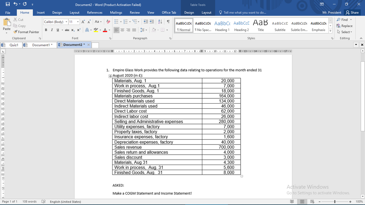 Document2 - Word (Product Activation Failed)
Table Tools
File
Home
Insert
Design
Layout
References
Mailings
Review
View
Office Tab
Design
Layout
O Tell me what you want to do...
Mr. President 2 Share
X Cut
P Find -
Calibri (Body) - 11
- A A
Aa -
AaBbCcDc AaBbCcDc AaBbC AABBCCC AaB AaBbCcC AaBbCcDt AaBbCcDt
咱Copy
abe Replace
A - aly - A
Subtle Em. Emphasis -
Paste
BIU - abe X, x*
I Normal
I No Spac. Heading 1 Heading 2
Title
Subtitle
Format Painter
A Select -
Clipboard
Font
Paragraph
Styles
Editing
W Quiz1
Document1 *
W Document2 * x
.: 3· 1· 2.1:1·1 # : ·1·1• 2.1:3·1· 4. 1· 5· 1 · 6. 1:7.1· 8. 9. 1 · 10. 1 11· 1 · 12. : 13. 1 · 14. 1· 15. 1 16. 1 17. 1
1. Empire Glass Work provides the following data relating to operations for the month ended 31
+ August 2020 (in £):
Materials, Aug. 1
Work in process, Aug.1
Finished Goods, Aug. 1
Materials purchases
Direct Materials used
20.000
7,000
18,000
164.000
134,000
46,000
Indirect Materials used
Direct Labor cost
62,000
26,000
280,000
7,000
2,000
1,600
40,000
700,000
4,000
3,000
4,300
5,600
8,000
Indirect labor cost
Selling and Administrative expenses
Utility expenses, factory
Property taxes, factory
Insurance expenses, factory
Depreciation expenses, factory
Sales revenue
Sales return and allowances
Sales discount
Materials, Aug 31
Work in process, Aug. 31
Finished Goods, Aug. 31
Activate Windows
Go to Settings to activate Windows.
ASKED:
Make a COGM Statement and Income Statement!
Page 1 of 1
108 words
DE English (United States)
100%
