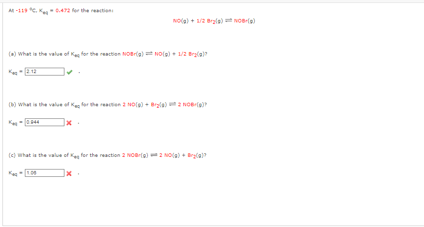 At -119 °C, Keq = 0.472 for the reaction:
(a) What is the value of Keq for the reaction NOBr(g) NO(g) + 1/2 Br₂(g)?
= 2.12
(b) What is the value of Keq for the reaction 2 NO(g) + Br₂(g) = 2 NOBr(g)?
Keq=0.944
NO(g) + 1/2 Br₂(g) = NOBr(g)
|x
Keq=1.06
(c) What is the value of Keq for the reaction 2 NOBr(g) = 2 NO(g) + Br₂(g)?
X