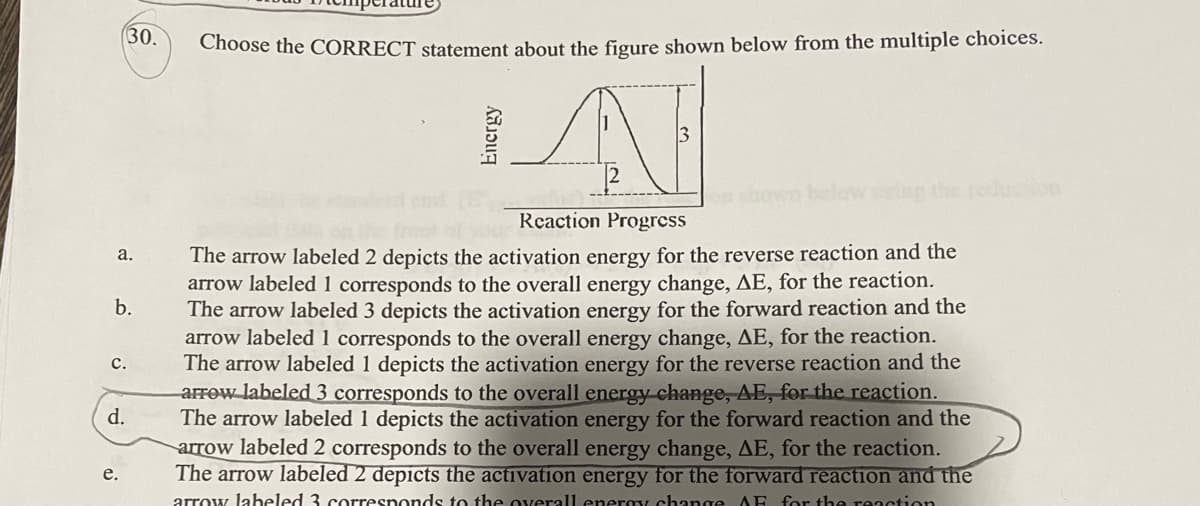 a.
b.
C.
30.
d.
e.
Choose the CORRECT statement about the figure shown below from the multiple choices.
A
Reaction Progress
The arrow labeled 2 depicts the activation energy for the reverse reaction and the
arrow labeled 1 corresponds to the overall energy change, AE, for the reaction.
The arrow labeled 3 depicts the activation energy for the forward reaction and the
arrow labeled 1 corresponds to the overall energy change, AE, for the reaction.
The arrow labeled 1 depicts the activation energy for the reverse reaction and the
arrow labeled 3 corresponds to the overall energy change, AE, for the reaction.
The arrow labeled 1 depicts the activation energy for the forward reaction and the
arrow labeled 2 corresponds to the overall energy change, AE, for the reaction.
The arrow labeled 2 depicts the activation energy for the forward reaction and the
arrow labeled 3 corresponds to the overall energy change AF for the reaction
Energy