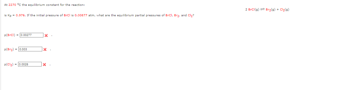 At 2270 °C the equilibrium constant for the reaction:
is Kp = 0.976. If the initial pressure of BrCl is 0.00877 atm, what are the equilibrium partial pressures of BrCl, Br₂, and Cl₂?
p(BrCl) = 0.00277
p(Br₂) = 0.003
p(Cl₂)= 0.0028
X
x.
x.
2 BrCl(g) Br₂(g) + Cl₂(g)