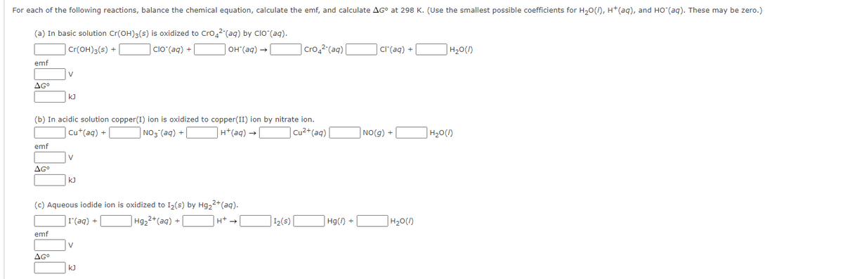 For each of the following reactions, balance the chemical equation, calculate the emf, and calculate AG° at 298 K. (Use the smallest possible coefficients for H₂O(), H+ (aq), and HO (aq). These may be zero.)
(a) In basic solution Cr(OH)3(s) is oxidized to Cro42 (aq) by ClO (aq).
Cr(OH)3(s) +
clo (aq) +
OH(aq) →
emf
AG⁰
emf
AGº
(b) In acidic solution copper(I) ion is oxidized to copper(II) ion by nitrate ion.
Cu+ (aq) +
NO3(aq) +
H+ (aq) →
| Cu²+ (aq)|
V
emf
kJ
AGº
V
(c) Aqueous iodide ion is oxidized to I₂(s) by Hg₂²+ (aq).
I (aq) +
Hg₂²+ (aq) +
kJ
V
KJ
Cro4²-(aq) |
1₂(s)
Hg() +
Cl(aq) +
NO(g) +
H₂O(1)
H₂O(1)
H₂O(1)