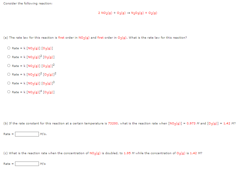 Consider the following reaction:
(a) The rate law for this reaction is first order in NO₂(g) and first order in O3(g). What is the rate law for this reaction?
O Rate = k [NO₂(g)] [03(9)]
Rate = k [NO₂(g)]² [03(9)]
O Rate = k [NO₂(g)] [03(9)]²
O Rate = k [NO₂(g)]² [03(g)]²
Rate = k [NO₂(g)] [03(g)]³
Rate = k [NO₂(g)]4 [03(9)]
(b) If the rate constant for this reaction at a certain temperature is 73200, what is the reaction rate when [NO₂(g)] = 0.973 M and [O3(9)] = 1.42 M?
Rate =
2 NO₂(g) + 03(g) → N₂05(9) + O₂(g)
M/s.
Rate =
(c) What is the reaction rate when the concentration of NO₂(g) is doubled, to 1.95 M while the concentration of O3(g) is 1.42 M?
M/s