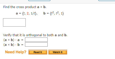 Find the cross product a x b.
a = (t, 2, 1/t),
b =(², ², 1)
Verify that it is orthogonal to both a and b.
(a x b). a
(a x b). b =
Need Help?
Read It
Watch It