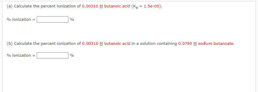 (a) Calculate the percent ionization of 0.00310 M butanoic acid (K₂ = 1.5e-05).
% ionization =
%
(b) Calculate the percent ionization of 0.00310 M butanoic acid in a solution containing 0.0790 M sodium butanoate.
% ionization =
%