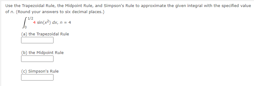 Use the Trapezoidal Rule, the Midpoint Rule, and Simpson's Rule to approximate the given integral with the specified value
of n. (Round your answers to six decimal places.)
1/2
S 4 sin(x²) dx, n = 4
(a) the Trapezoidal Rule
(b) the Midpoint Rule
(c) Simpson's Rule