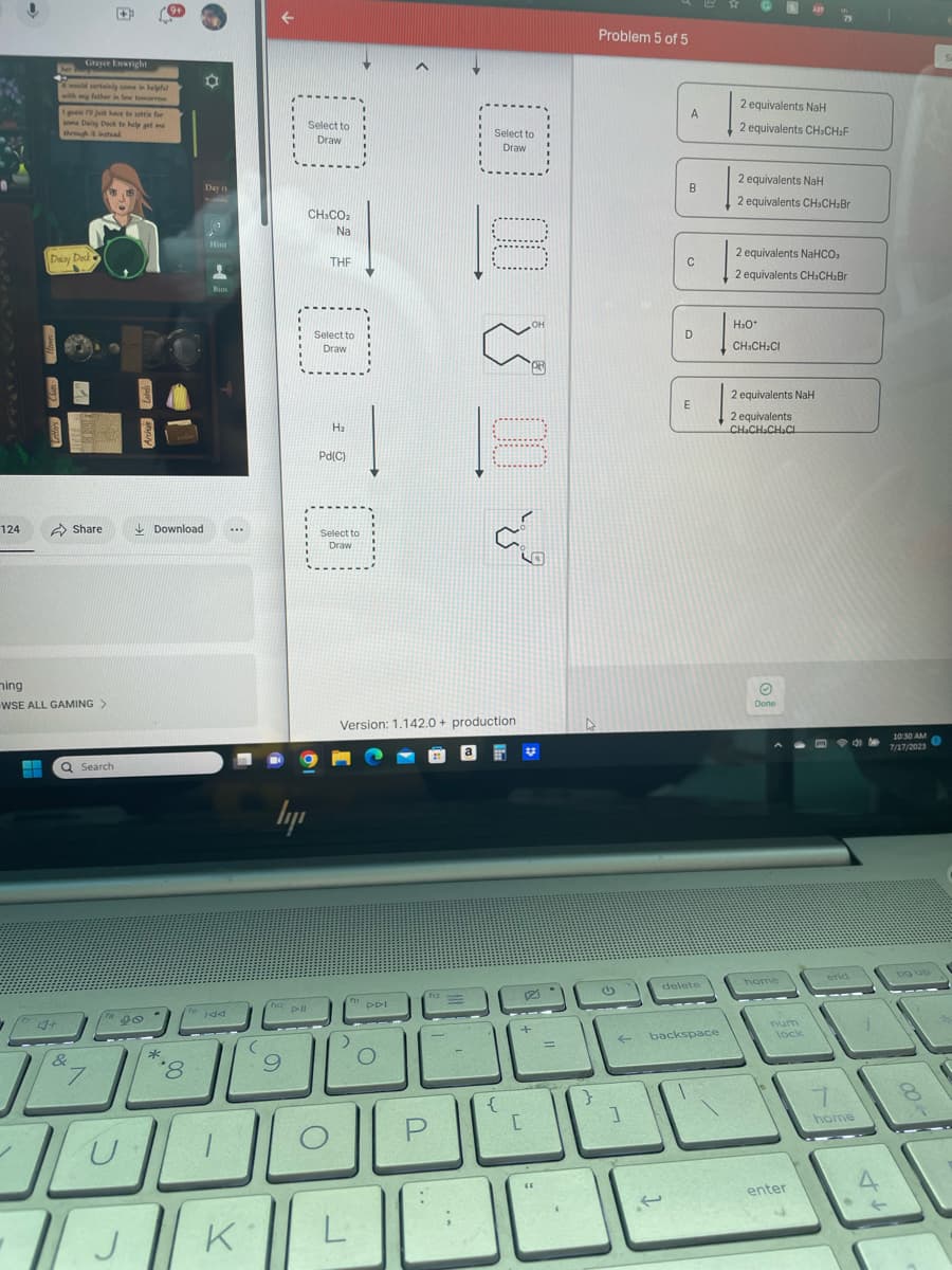 124
F
Grayce Enwright
would certainly come in helpful
Daisy Dock &
4+
I
just have to settle for
seme Daisy Dock to help get ma
through it instead
ning
WSE ALL GAMING >
Share
Q Search
&
7
8₁
span
98
Download
'8
Day 13
Hint
Bios
IAA
...
1
JOD
-|J|K
ly
na pll
9
Select to
Draw
CH:COz
Na
--------
THE
Select to
Draw
H₂
Pd(C)
Select to
Draw
Version: 1.142.0+ production
fi
>
L
DDI
O
الشال
f12
Select to
Draw
P
حيى بن مرتے
EET V
{
P
+
C
=
4
Problem 5 of 5
←
1
A
B
C
D
E
delete
backspace
2 equivalents NaH
2 equivalents CH₂CH₂F
2 equivalents NaH
2 equivalents CH3CH₂Br
2 equivalents NaHCO,
2 equivalents CH₂CH₂Br
H₂O*
CH3CH₂Cl
2 equivalents NaH
2 equivalents
CH.CH₂CH₂CL
Done
home
num
lock
enter
F4C
end
home
4
10:30 AM
7/17/2023
pg up
00
