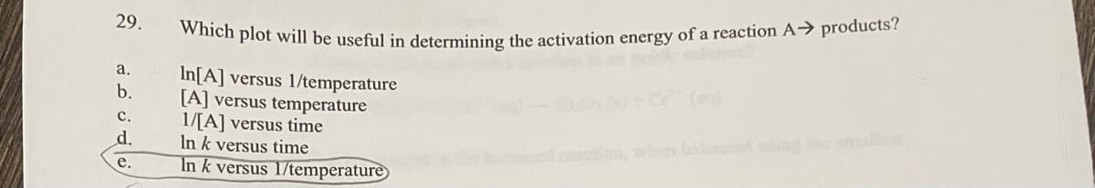 29.
a.
b.
C.
d.
e.
Which plot will be useful in determining the activation energy of a reaction A→ products?
In[A] versus 1/temperature
[A] versus temperature
1/[A] versus time
In k versus time
In k versus 1/temperature