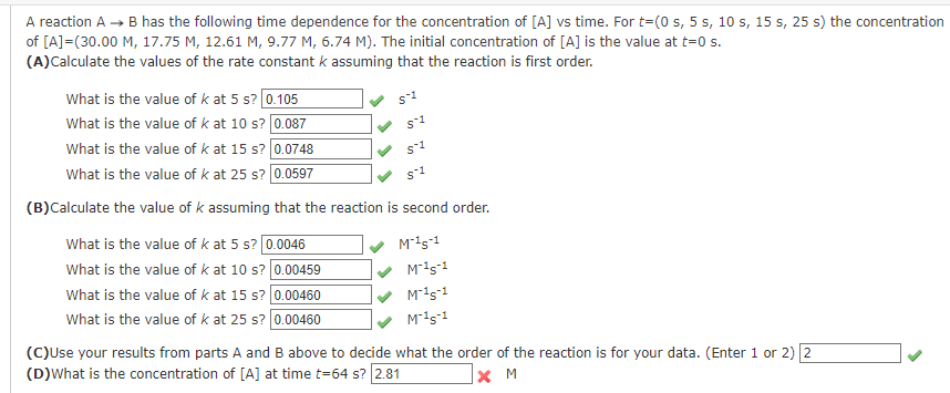 A reaction A → B has the following time dependence for the concentration of [A] vs time. For t=(0 s, 5 s, 10 s, 15 s, 25 s) the concentration
of [A]=(30.00 M, 17.75 M, 12.61 M, 9.77 M, 6.74 M). The initial concentration of [A] is the value at t=0 s.
(A)Calculate the values of the rate constant k assuming that the reaction is first order.
What is the value of k at 5 s? 0.105
What is the value of k at 10 s? 0.087
What is the value of k at 15 s? 0.0748
What is the value of k at 25 s? 0.0597
(B)Calculate the value of k assuming that the reaction is second order.
M-¹5-1
What is the value of k at 5 s? 0.0046
What is the value of k at 10 s? 0.00459
What is the value of k at 15 s? 0.00460
0.00460
What is the value of k at 25 s?
S-1
$1
S-1
M-15-1
M-15-1
M-15-1
(C)Use your results from parts A and B above to decide what the order of the reaction is for your data. (Enter 1 or 2) 2
(D)What is the concentration of [A] at time t=64 s? 2.81
XM