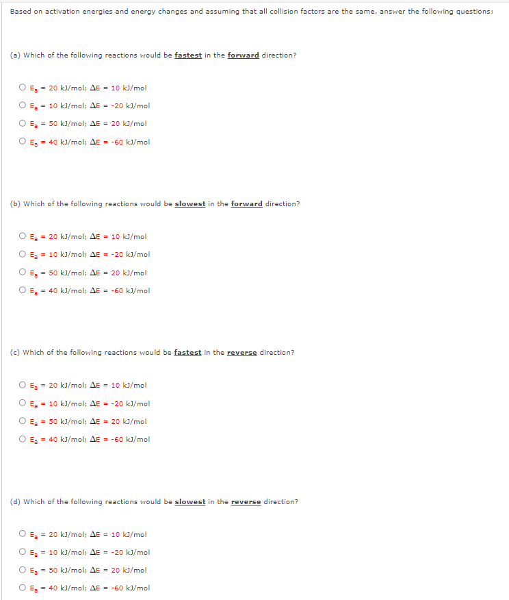 Based on activation energies and energy changes and assuming that all collision factors are the same, answer the following questions:
(a) Which of the following reactions would be fastest in the forward direction?
E = 20 kJ/mol; AE = 10 kJ/mol
O E₂ = 10 kJ/mol; AE = -20 kJ/mol
O E₂ = 50 kJ/mol; AE = 20 kJ/mol
O E₂ = 40 kJ/mol; AE = -60 kJ/mol
(b) Which of the following reactions would be slowest in the forward direction?
O E₂ = 20 kJ/mol; AE = 10 kJ/mol
O E₂ = 10 kJ/mol; AE-20 kJ/mol
E₂ = 50 kJ/mol; AE = 20 kJ/mol
O E₂ = 40 kJ/mol; AE = -60 kJ/mol
O
(c) Which of the following reactions would be fastest in the reverse direction?
O E₂ = 20 kJ/mol; AE = 10 kJ/mol
O E₂ = 10 kJ/mol; AE = -20 kJ/mol
O E₂ = 50 kJ/mol; AE = 20 kJ/mol
O E₂ = 40 kJ/mol; AE = -60 kJ/mol
(d) Which of the following reactions would be slowest in the reverse direction?
E = 20 kJ/mol; AE = 10 kJ/mol
O E₂ = 10 kJ/mol; AE = -20 kJ/mol
O E₂ = 50 kJ/mol; AE = 20 kJ/mol
O E₂ = 40 kJ/mol; AE = -60 kJ/mol