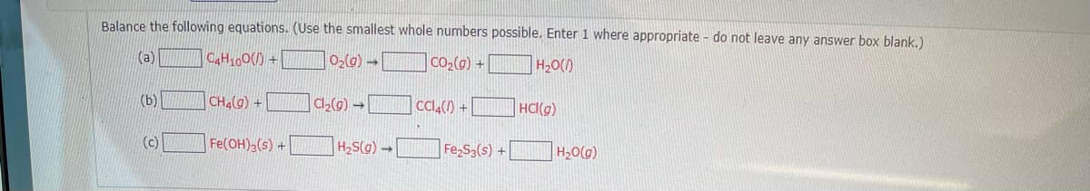 Balance the following equations. (Use the smallest whole numbers possible. Enter 1 where appropriate - do not leave any answer box blank.)
(a)
CAH100() +
]O2(@) → CO,(g) +
H20()
(b)
CH4(g) +
|a,(g) → CCI,(1) +
HCI(g)
(c)
Fe(OH)2(s) +
H2S(g) -
Fe S3(s) +
H20(g)
