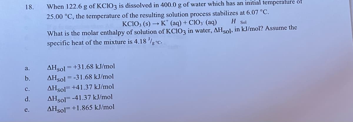 18.
a.
b.
C.
d.
e.
When 122.6 g of KClO3 is dissolved in 400.0 g of water which has an initial temperature of
25.00 °C, the temperature of the resulting solution process stabilizes at 6.07 °C.
KCIO3 (s) → K (aq) + ClO3- (aq)
H Sol
What is the molar enthalpy of solution of KClO3 in water, AHsol, in kJ/mol? Assume the
specific heat of the mixture is 4.18 /g °C.
AHsol = +31.68 kJ/mol
AHsol = -31.68 kJ/mol
AHsol +41.37 kJ/mol
AHSol -41.37 kJ/mol
AHsol +1.865 kJ/mol