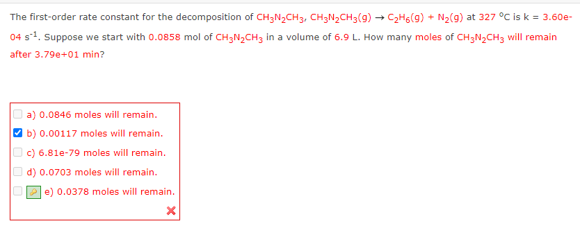 The first-order rate constant for the decomposition of CH3N₂CH3, CH3N₂CH3(g) → C₂H5(9) + N₂(g) at 327 °C is k = 3.60e-
04 s ¹. Suppose we start with 0.0858 mol of CH3N₂CH3 in a volume of 6.9 L. How many moles of CH3N₂CH3 will remain
after 3.79e+01 min?
a) 0.0846 moles will remain.
b) 0.00117 moles will remain.
c) 6.81e-79 moles will remain.
d) 0.0703 moles will remain.
e) 0.0378 moles will remain.