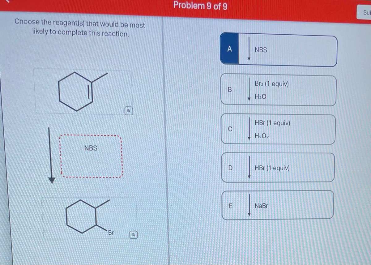 Choose the reagent(s) that would be most
likely to complete this reaction.
NBS
Br
Problem 9 of 9
A
B
C
D
LL
E
NBS
Br2 (1 equiv)
H₂O
HBr (1 equiv)
H₂O₂
HBr (1 equiv)
NaBr
Sub