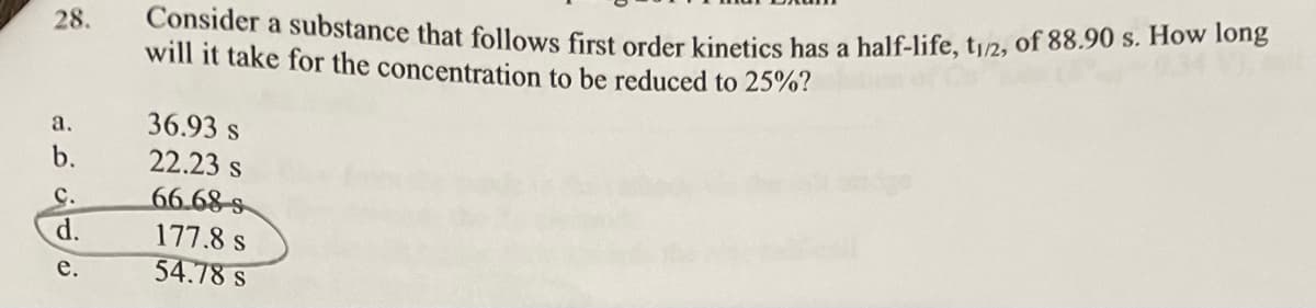 28.
a.
b.
C.
d.
e.
Consider a substance that follows first order kinetics has a half-life, t1/2, of 88.90 s. How long
will it take for the concentration to be reduced to 25%?
36.93 s
22.23 s
66.68s
177.8 s
54.78 s