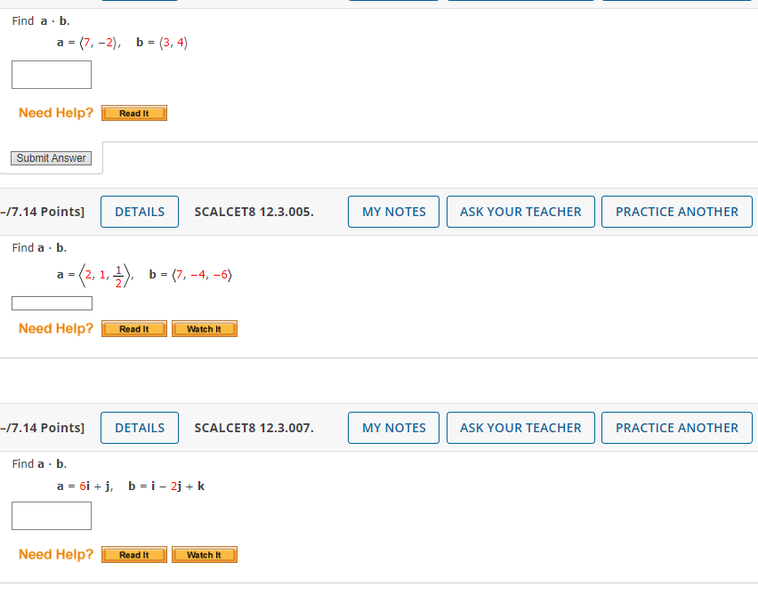 Find a. b.
a (7,-2), b = (3, 4)
=
Need Help?
Submit Answer
-/7.14 Points]
Find a. b.
Need Help?
a
=(2, 1, 1), b = (7, -4, -6)
--/7.14 Points]
Read It
Find a . b.
DETAILS SCALCET8 12.3.005.
Read It
DETAILS
Watch It
Need Help? Read It
SCALCET8 12.3.007.
a = 6i+j, b = i - 2j + k
Watch It
MY NOTES
MY NOTES
ASK YOUR TEACHER
ASK YOUR TEACHER
PRACTICE ANOTHER
PRACTICE ANOTHER