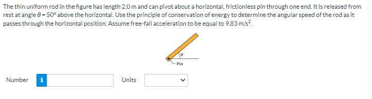 The thin uniform rod in the figure has length 2.0 m and can pivot about a horizontal, frictionless pin through one end. It is released from
rest at angle 8-50° above the horizontal. Use the principle of conservation of energy to determine the angular speed of the rod as it
passes through the horizontal position. Assume free-fall acceleration to be equal to 9.83 m/s².
Number i
Units