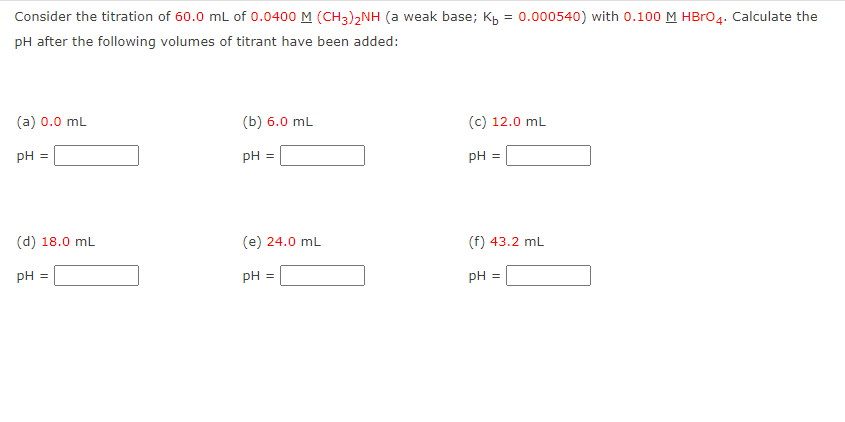 Consider the titration of 60.0 mL of 0.0400 M (CH3)2NH (a weak base; K₁ = 0.000540) with 0.100 M HBrO4. Calculate the
pH after the following volumes of titrant have been added:
(a) 0.0 mL
PH
(d) 18.0 mL
PH =
(b) 6.0 mL
pH =
(e) 24.0 mL
pH =
(c) 12.0 mL
pH =
(f) 43.2 mL
pH =