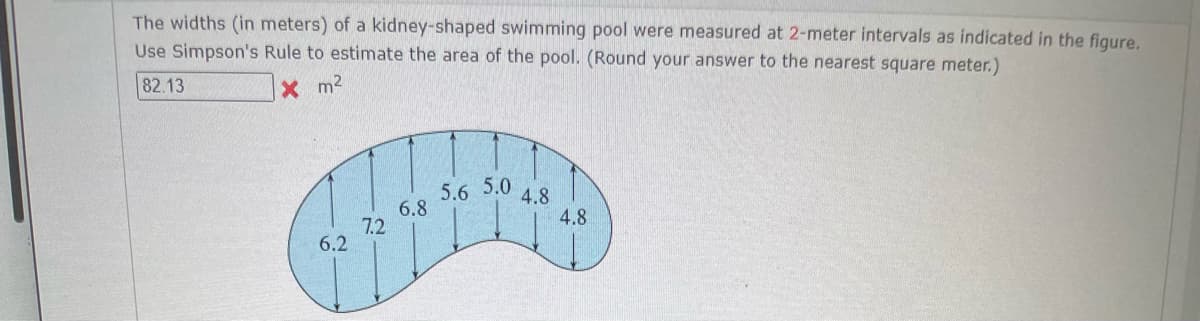The widths (in meters) of a kidney-shaped swimming pool were measured at 2-meter intervals as indicated in the figure.
Use Simpson's Rule to estimate the area of the pool. (Round your answer to the nearest square meter.)
82.13
X m²
6.2
7.2
6.8
5.6 5.0
4.8
4.8