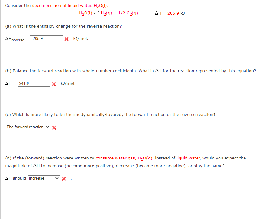 Consider the decomposition of liquid water, H₂O(l):
(a) What is the enthalpy change for the reverse reaction?
AHreverse -205.9
X kJ/mol.
H₂O(1) H₂(g) + 1/2 O₂(g)
(b) Balance the forward reaction with whole-number coefficients. What is AH for the reaction represented by this equation?
ΔΗ = 541.0
X kJ/mol.
AH should increase
AH = 285.9 kJ
(c) which is more likely to be thermodynamically-favored, the forward reaction or the reverse reaction?
The forward reaction. ✔ X
(d) If the (forward) reaction were written to consume water gas, H₂O(g), instead of liquid water, would you expect the
magnitude of AH to increase (become more positive), decrease (become more negative), or stay the same?
X