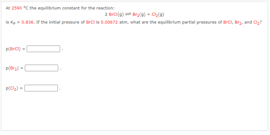 At 2590 °C the equilibrium constant for the reaction:
2 BrCl(g)
Br₂(g) + Cl₂(g)
is Kp = 0.836. If the initial pressure of BrCl is 0.00672 atm, what are the equilibrium partial pressures of BrCl, Br₂, and Cl₂?
p(BrCl) = =
p(Br₂):
=
p(Cl₂) =