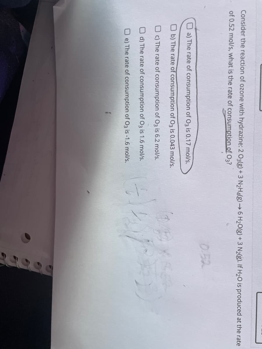 Consider the reaction of ozone with hydrazine: 2 03(g) + 3 N₂H4(g) →6 H₂O(g) + 3 N₂(g). If H₂O is produced at the rate
of 0.52 mol/s, what is the rate of consumption of 03?
a) The rate of consumption of O3 is 0.17 mol/s.
Ob) The rate of consumption of O3 is 0.043 mol/s.
Oc) The rate of consumption of O3 is 6.2 mol/s.
d) The rate of consumption of O3 is 1.6 mol/s.
Oe) The rate of consumption of O3 is -1.6 mol/s.
#2
ders