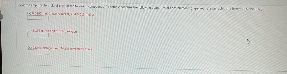 Give the empirical formula of each of the following compounds if a sample contains the following quantities of each element. (Type your answer using the format CO2 for CO2.)
(a) 0.0195 mol C, 0.039 mol H, and 0.013 mol O
(b) 11.66 g iron and 5.010 g oxygen
(c) 25.9% nitrogen and 74.1% oxygen by mass
