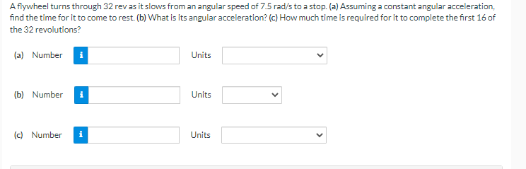 A flywheel turns through 32 rev as it slows from an angular speed of 7.5 rad/s to a stop. (a) Assuming a constant angular acceleration,
find the time for it to come to rest. (b) What is its angular acceleration? (c) How much time is required for it to complete the first 16 of
the 32 revolutions?
(a) Number i
(b) Number i
(c) Number
i
Units
Units
Units