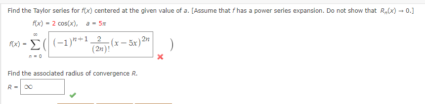 Find the Taylor series for f(x) centered at the given value of a. [Assume that f has a power series expansion. Do not show that R₂(x) → 0.]
f(x) = 2 cos(x), a = 5m
2
(2n)!
f(x) = Σ( (-1)²²+1 (x - 5x) 2n
n=0
Find the associated radius of convergence R.
R =