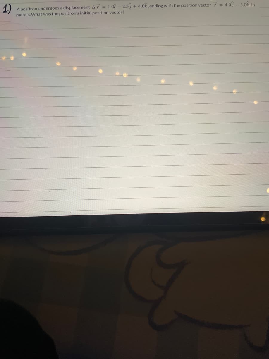 1.)
A positron undergoes a displacement A7 = 1.07 - 2.5 +4.0k, ending with the position vector = 4.0 - 5.0k, in
meters.What was the positron's initial position vector?