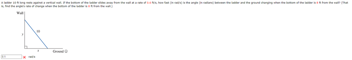 A ladder 10 ft long rests against a vertical wall. If the bottom of the ladder slides away from the wall at a rate of 0.6 ft/s, how fast (in rad/s) is the angle (in radians) between the ladder and the ground changing when the bottom of the ladder is 8 ft from the wall? (That
is, find the angle's rate of change when the bottom of the ladder is 8 ft from the wall.)
Wall
10
y
Ground O
0.1
X rad/s
