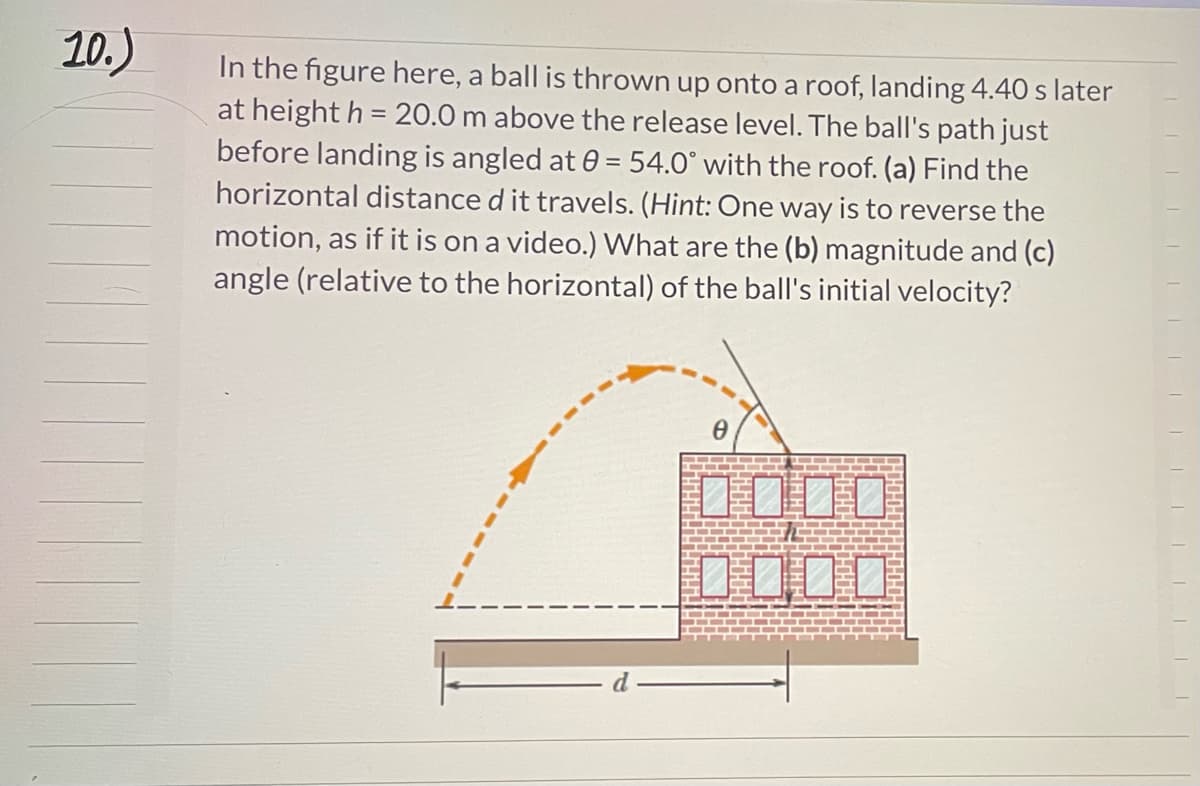 10.)
In the figure here, a ball is thrown up onto a roof, landing 4.40 s later
at height h = 20.0 m above the release level. The ball's path just
before landing is angled at 0 = 54.0° with the roof. (a) Find the
horizontal distance d it travels. (Hint: One way is to reverse the
motion, as if it is on a video.) What are the (b) magnitude and (c)
angle (relative to the horizontal) of the ball's initial velocity?
0
||||||||