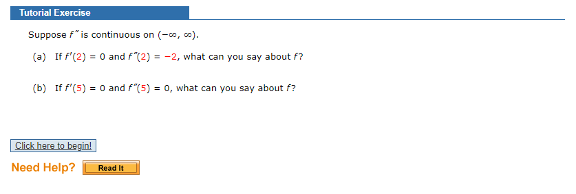 Tutorial Exercise
Suppose f" is continuous on (-0o, o).
(a) If f'(2) = 0 and f"(2) = -2, what can you say about f?
(b) If f'(5) = 0 and f"(5) = 0, what can you say about f?
Click here to begin!
Need Help?
Read It
