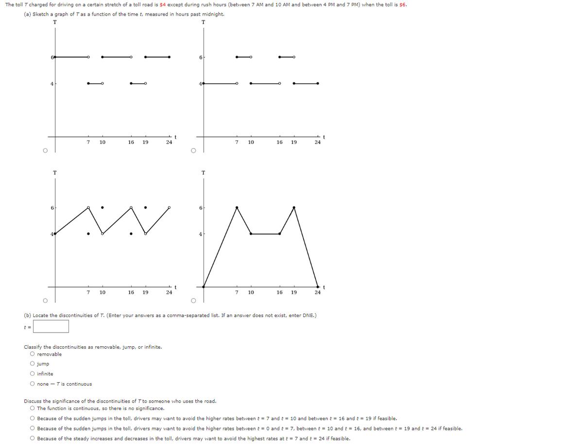 The toll T charged for driving on a certain stretch of a toll road is $4 except during rush hours (between 7 AM and 10 AM and between 4 PM and 7 PM) when the toll is $6.
(a) Sketch a graph of T as a function of the time t, measured in hours past midnight.
T
T
O
t =
4
O
T
7 10
6
7
16 19
10
wwwm
16
19
24
Classify the discontinuities as removable, jump, or infinite.
O removable
O jump
O infinite
O none-T is continuous
t
24
O
t
6
O
T
7 10
Discuss the significance of the discontinuities of T to someone who uses the road.
O The function is continuous, so there is no significance.
16 19
7 10
16 19
(b) Locate the discontinuities of T. (Enter your answers as a comma-separated list. If an answer does not exist, enter DNE.)
24
24
t
O Because of the sudden jumps in the toll, drivers may want to avoid the higher rates between t = 7 and t = 10 and between t = 16 and t = 19 if feasible.
O Because of the sudden jumps in the toll, drivers may want to avoid the higher rates between t = 0 and t = 7, between t = 10 and t = 16, and between t = 19 and t = 24 if feasible.
O Because of the steady increases and decreases in the toll, drivers may want to avoid the highest rates at t = 7 and t = 24 if feasible.