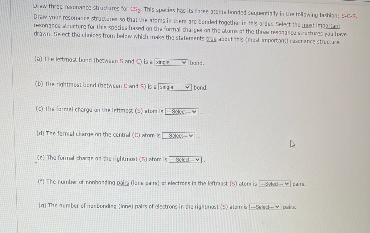 Draw three resonance structures for CS,. This species has its three atoms bonded sequentially in the following fashion: S-C-S.
Draw your resonance structures so that the atoms in them are bonded together in this order. Select the most important
resonance structure for this species based on the formal charges on the atoms of the three resonance structures you have
drawn. Select the choices from below which make the statements true about this (most important) resonance structure.
(a) The leftmost bond (between S and C) is a single
v bond.
(b) The rightmost bond (between C and S) is a single
v bond.
(c) The formal charge on the leftmost (S) atom is
-Select-v
(d) The formal charge on the central (C) atom is
-Select---v
(e) The formal charge on the rightmost (S) atom is
Select-v
(f) The number of nonbonding pairs (lone pairs) of electrons in the leftmost (S) atom is
Select-v pairs.
(g) The number of nonbonding (lone) pairs of electrons in the rightmost (S) atom is -Select-- v pairs.
