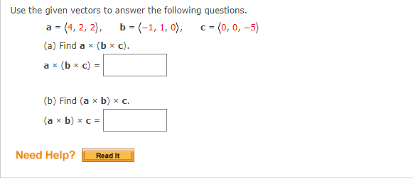 Use the given vectors to answer the following questions.
a=(4, 2, 2),
b
= (-1, 1, 0),
b = (-1, 1,
0), c = (0, 0, -5)
(a) Find a x (b × c).
ax (bx c) =
(b) Find (a x b) x c.
(a x b) x c =
Need Help?
Read It